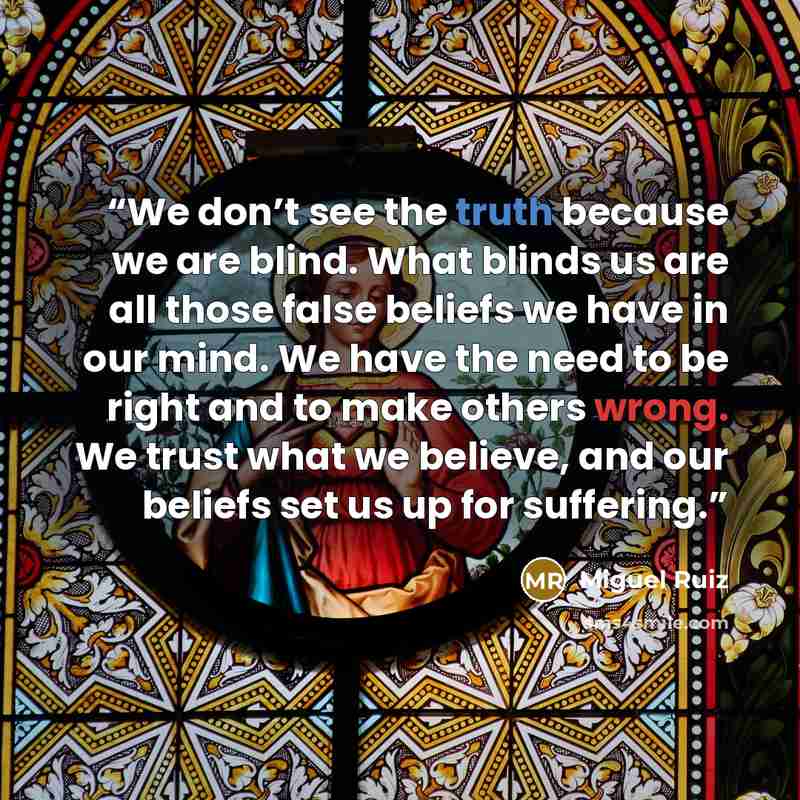 “We don’t see the truth because we are blind. What blinds us are all those false beliefs we have in our mind. We have the need to be right and to make others wrong. We trust what we believe, and our beliefs set us up for suffering.” quote by Miguel Ruiz
