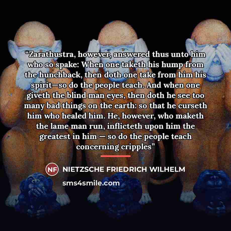 “Zarathustra, however, answered thus unto him who so spake: When one taketh his hump from the hunchback, then doth one take from him his spirit—so do the people teach. And when one giveth the blind man eyes, then doth he see too many bad things on the earth: so that he curseth him who healed him…” quote by NIETZSCHE FRIEDRICH WILHELM