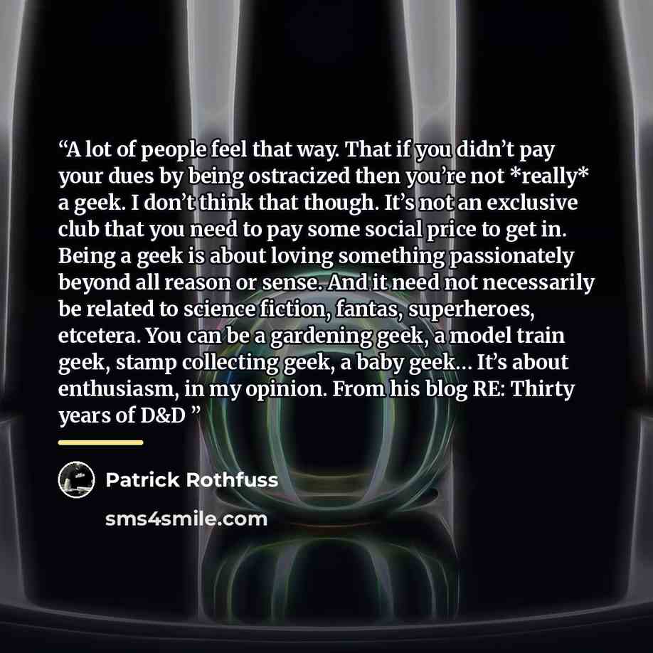 “A lot of people feel that way. That if you didn’t pay your dues by being ostracized then you’re not *really* a geek. I don’t think that though. It’s not an exclusive club that you need to pay some social price to get in. Being a geek is about loving something passionately beyond all reason or…” quote by Patrick Rothfuss