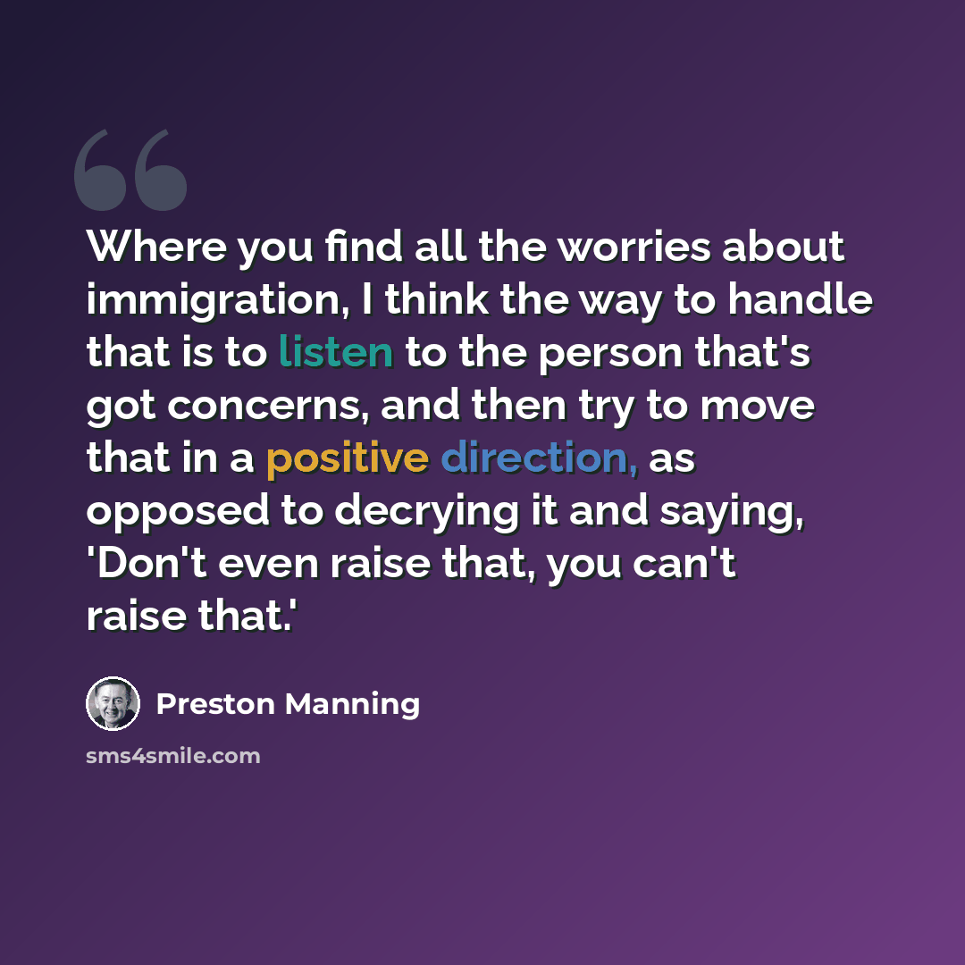 “Where you find all the worries about immigration, I think the way to handle that is to listen to the person that's got concerns, and then try to move that in a positive direction, as opposed to decrying it and saying, 'Don't even raise that, you can't raise that.'” quote by Preston Manning