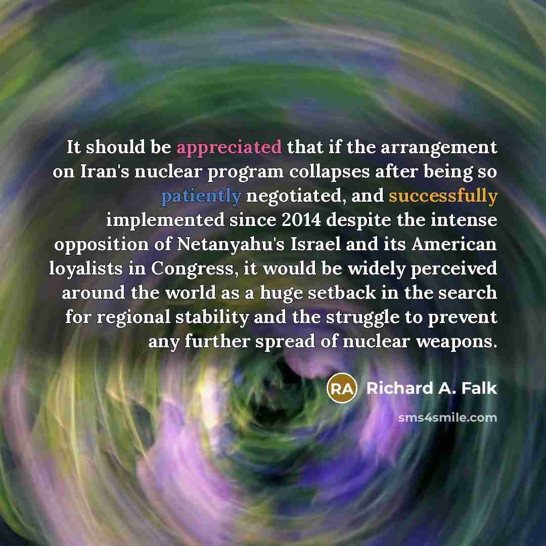 “It should be appreciated that if the arrangement on Iran's nuclear program collapses after being so patiently negotiated, and successfully implemented since 2014 despite the intense opposition of Netanyahu's Israel and its American loyalists in Congress, it would be widely perceived around the…” quote by Richard A. Falk