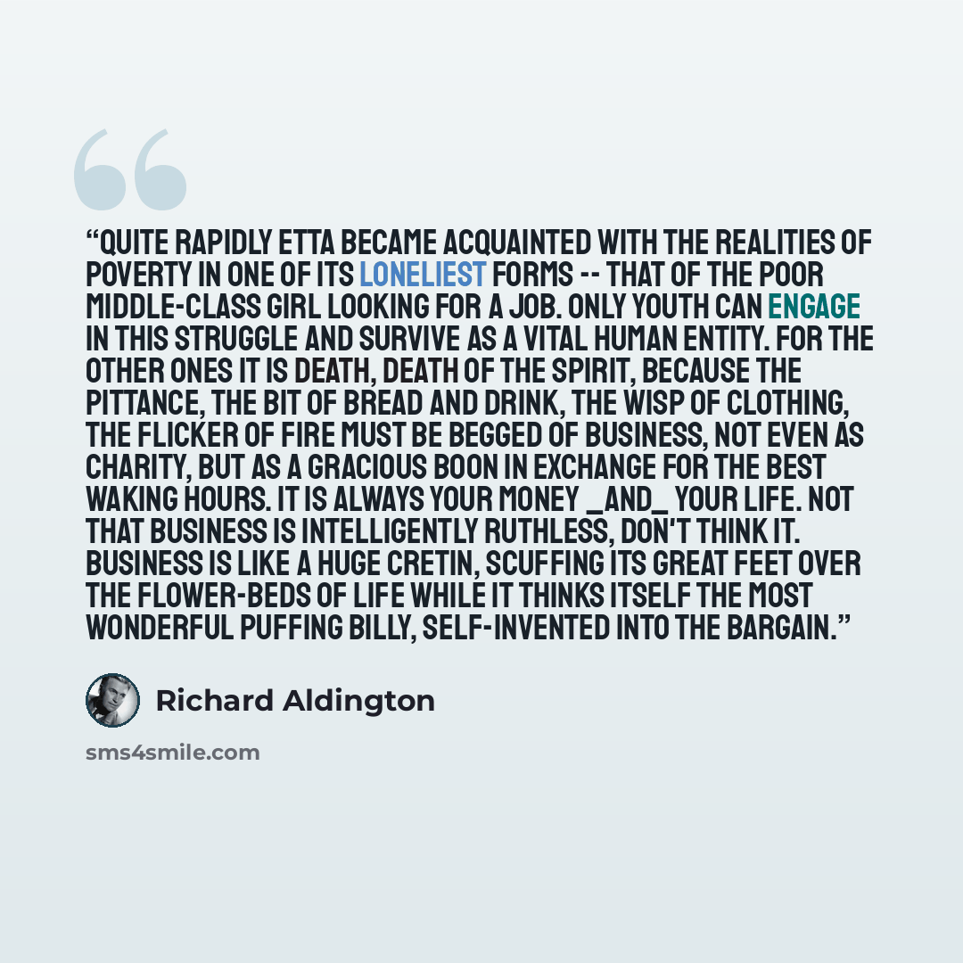 “Quite rapidly Etta became acquainted with the realities of poverty in one of its loneliest forms -- that of the poor middle-class girl looking for a job. Only youth can engage in this struggle and survive as a vital human entity. For the other ones it is death, death of the spirit, because the…” quote by Richard Aldington