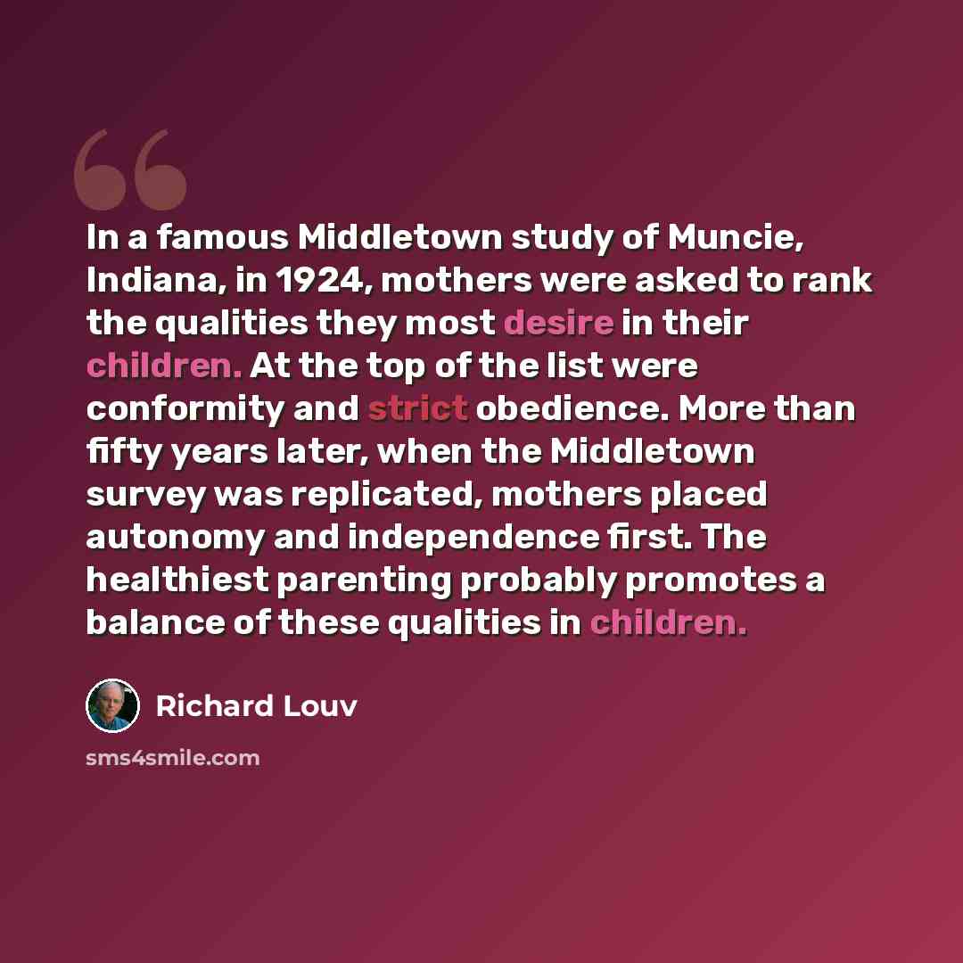 “In a famous Middletown study of Muncie, Indiana, in 1924, mothers were asked to rank the qualities they most desire in their children. At the top of the list were conformity and strict obedience. More than fifty years later, when the Middletown survey was replicated, mothers placed autonomy and…” quote by Richard Louv