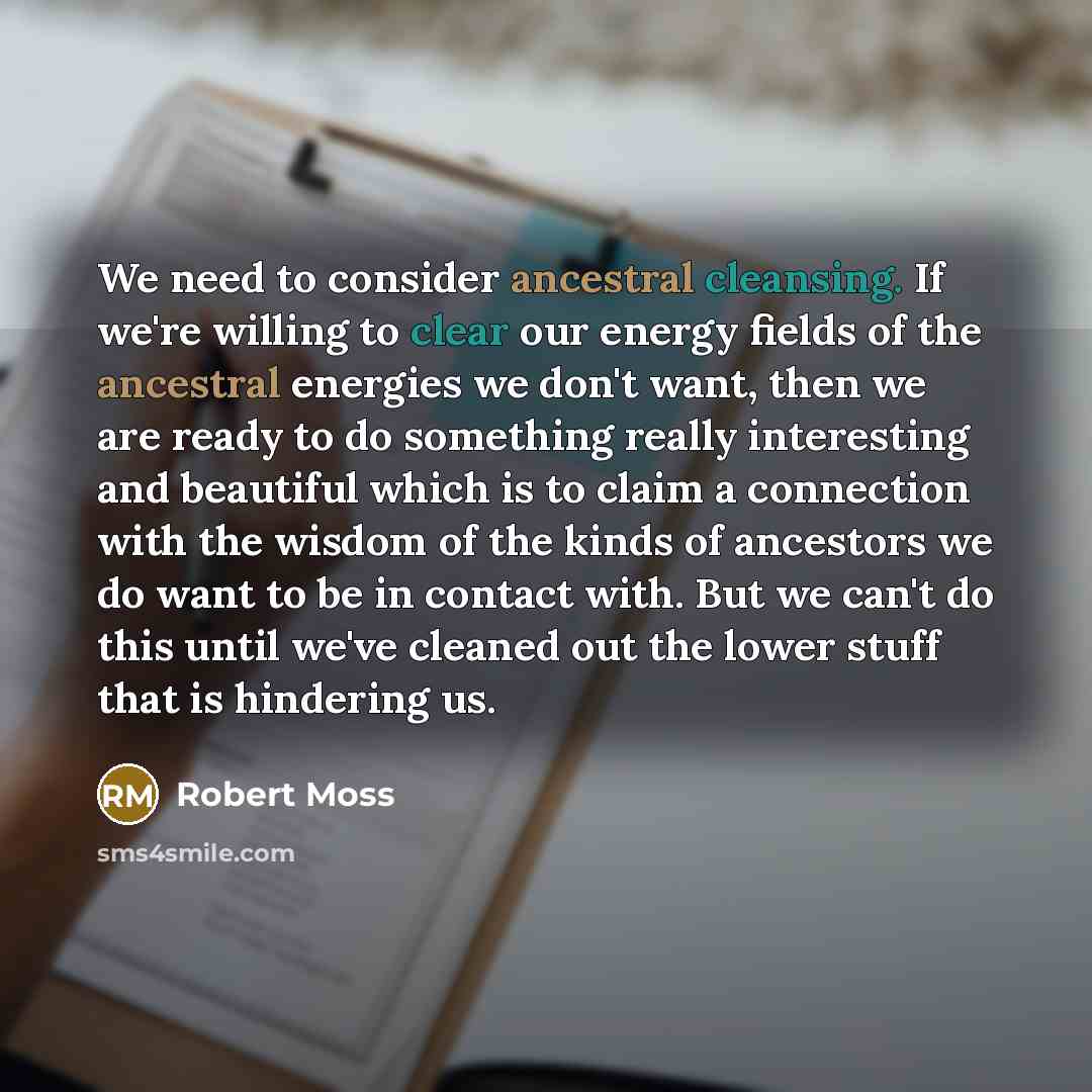 “We need to consider ancestral cleansing. If we're willing to clear our energy fields of the ancestral energies we don't want, then we are ready to do something really interesting and beautiful which is to claim a connection with the wisdom of the kinds of ancestors we do want to be in contact…” quote by Robert Moss