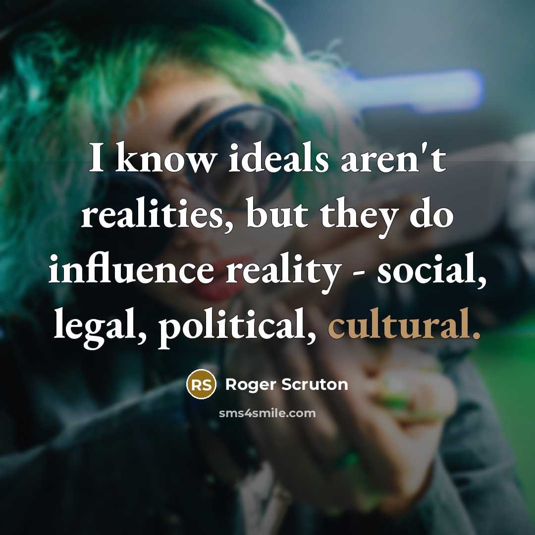 “I know ideals aren't realities, but they do influence reality - social, legal, political, cultural.” quote by Roger Scruton