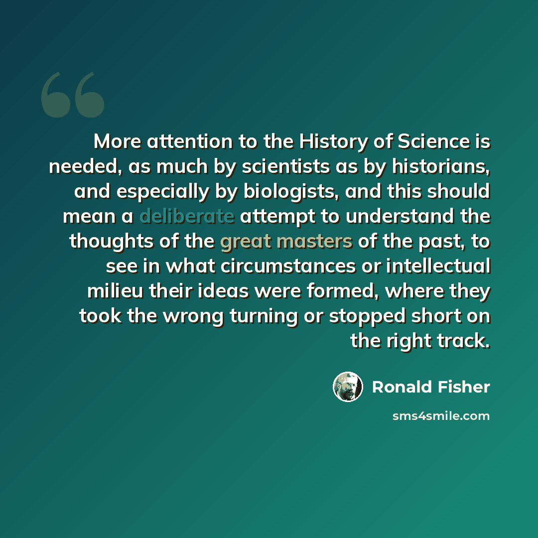 “More attention to the History of Science is needed, as much by scientists as by historians, and especially by biologists, and this should mean a deliberate attempt to understand the thoughts of the great masters of the past, to see in what circumstances or intellectual milieu their ideas were…” quote by Ronald Fisher