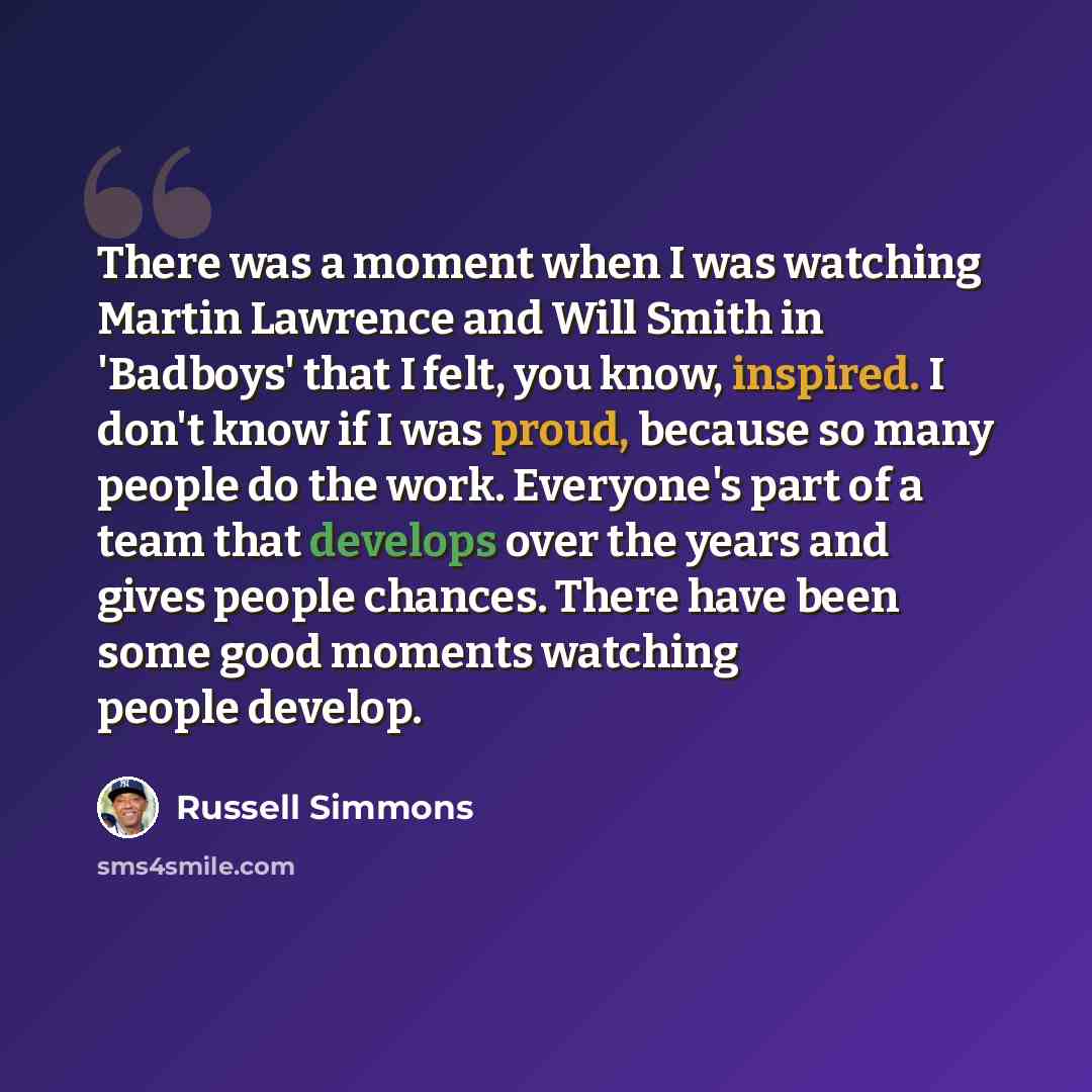 “There was a moment when I was watching Martin Lawrence and Will Smith in 'Badboys' that I felt, you know, inspired. I don't know if I was proud, because so many people do the work. Everyone's part of a team that develops over the years and gives people chances. There have been some good moments…” quote by Russell Simmons
