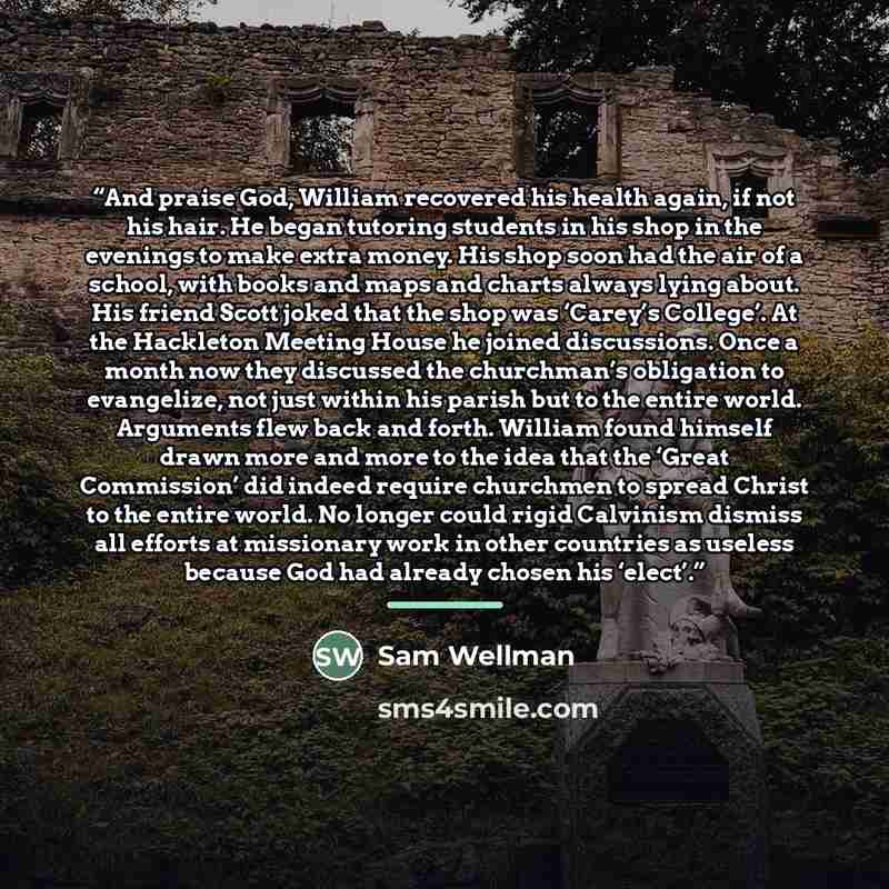 “And praise God, William recovered his health again, if not his hair. He began tutoring students in his shop in the evenings to make extra money. His shop soon had the air of a school, with books and maps and charts always lying about. His friend Scott joked that the shop was ‘Carey’s College’. At…” quote by Sam Wellman