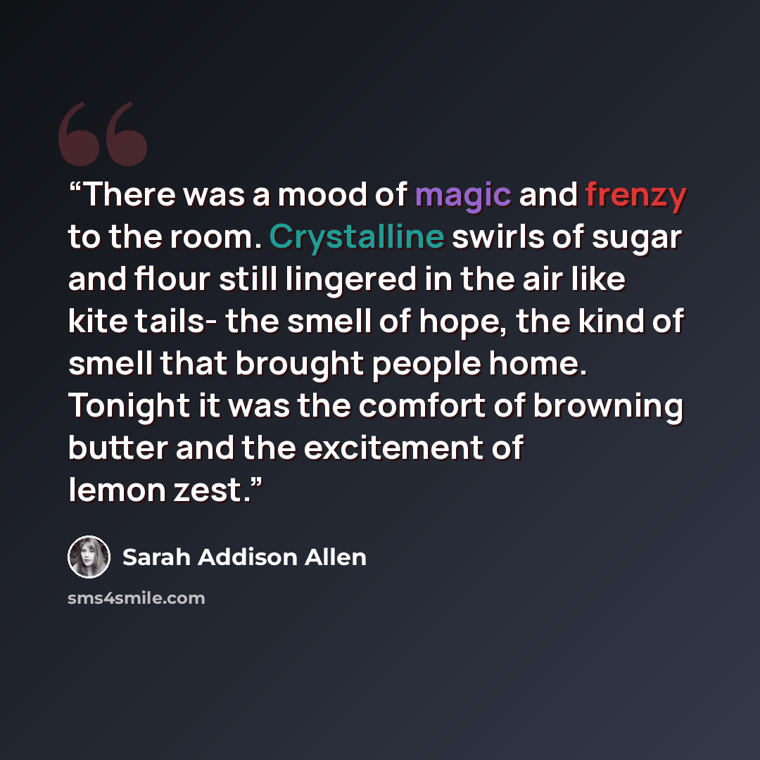 “There was a mood of magic and frenzy to the room. Crystalline swirls of sugar and flour still lingered in the air like kite tails- the smell of hope, the kind of smell that brought people home. Tonight it was the comfort of browning butter and the excitement of lemon zest.” quote by Sarah Addison Allen