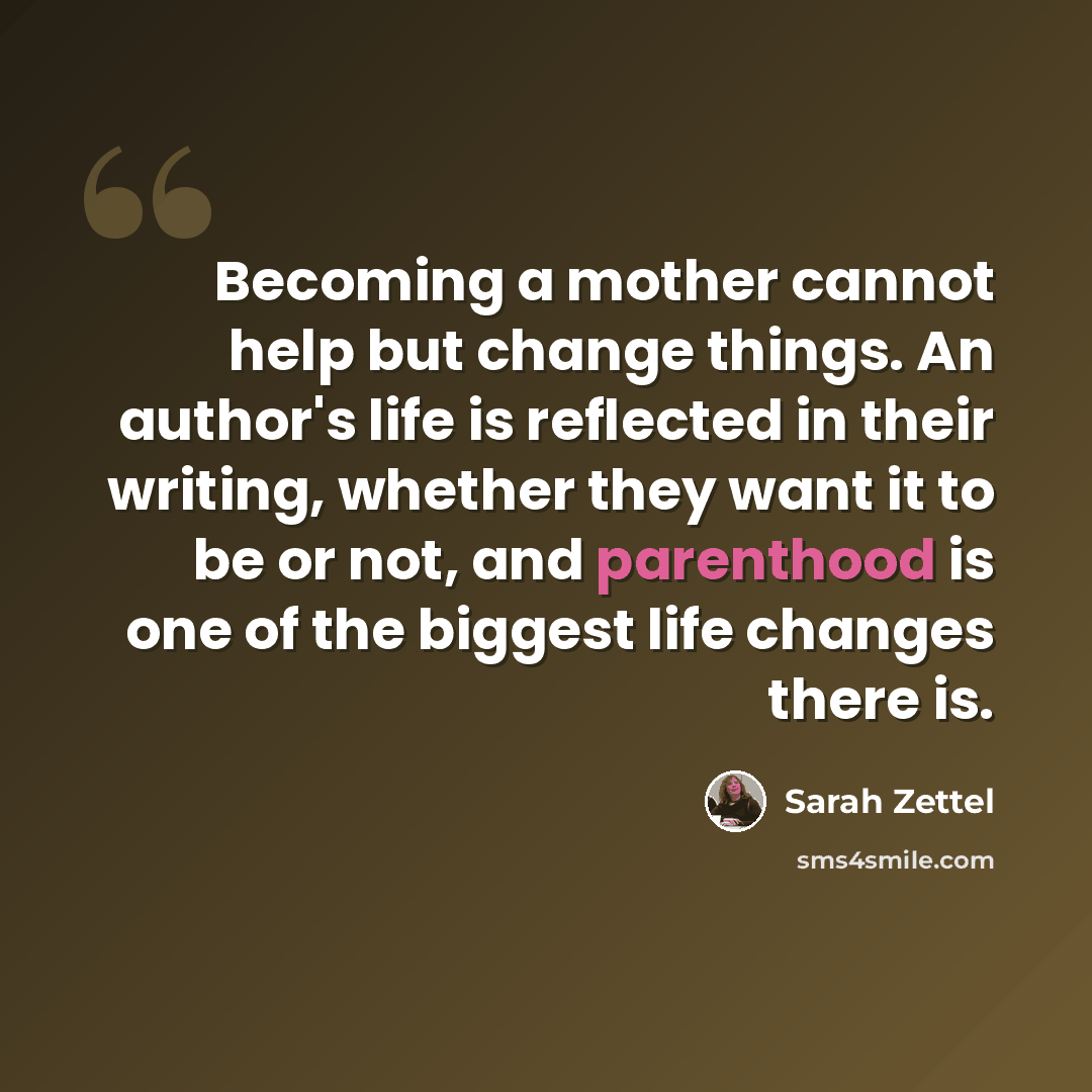 “Becoming a mother cannot help but change things. An author's life is reflected in their writing, whether they want it to be or not, and parenthood is one of the biggest life changes there is.” quote by Sarah Zettel