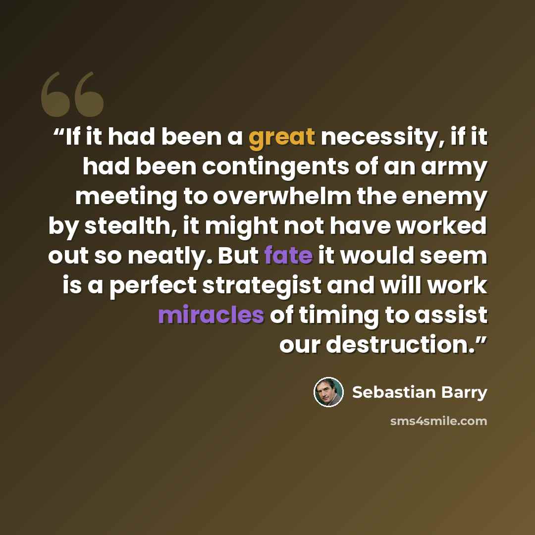“If it had been a great necessity, if it had been contingents of an army meeting to overwhelm the enemy by stealth, it might not have worked out so neatly. But fate it would seem is a perfect strategist and will work miracles of timing to assist our destruction.” quote by Sebastian Barry