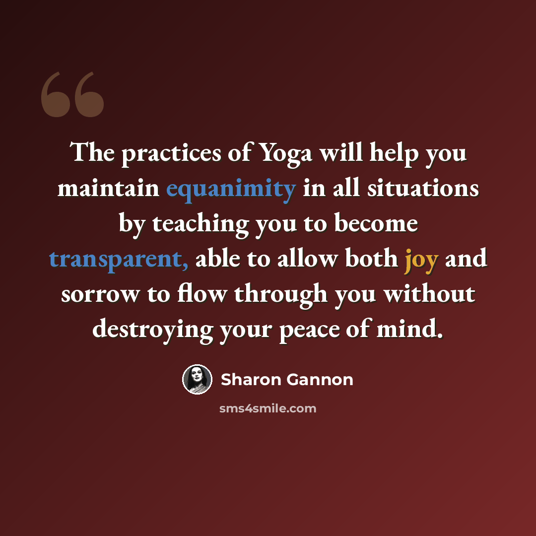 “The practices of Yoga will help you maintain equanimity in all situations by teaching you to become transparent, able to allow both joy and sorrow to flow through you without destroying your peace of mind.” quote by Sharon Gannon