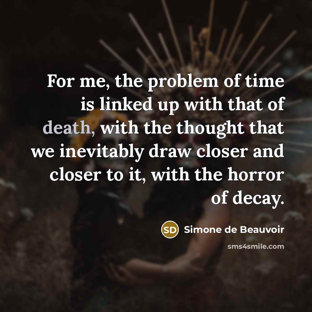 “For me, the problem of time is linked up with that of death, with the thought that we inevitably draw closer and closer to it, with the horror of decay.” quote by Simone de Beauvoir