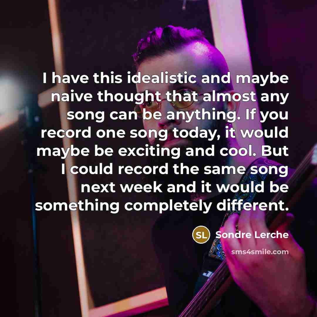 “I have this idealistic and maybe naive thought that almost any song can be anything. If you record one song today, it would maybe be exciting and cool. But I could record the same song next week and it would be something completely different.” quote by Sondre Lerche