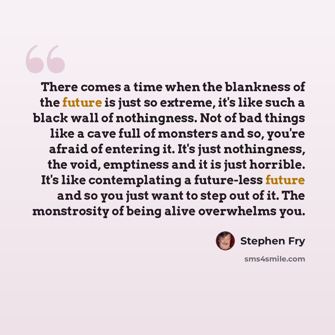 “There comes a time when the blankness of the future is just so extreme, it's like such a black wall of nothingness. Not of bad things like a cave full of monsters and so, you're afraid of entering it. It's just nothingness, the void, emptiness and it is just horrible. It's like contemplating a…” quote by Stephen Fry