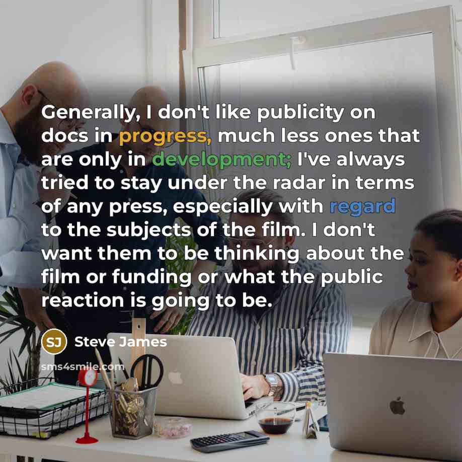 “Generally, I don't like publicity on docs in progress, much less ones that are only in development; I've always tried to stay under the radar in terms of any press, especially with regard to the subjects of the film. I don't want them to be thinking about the film or funding or what the public…” quote by Steve James
