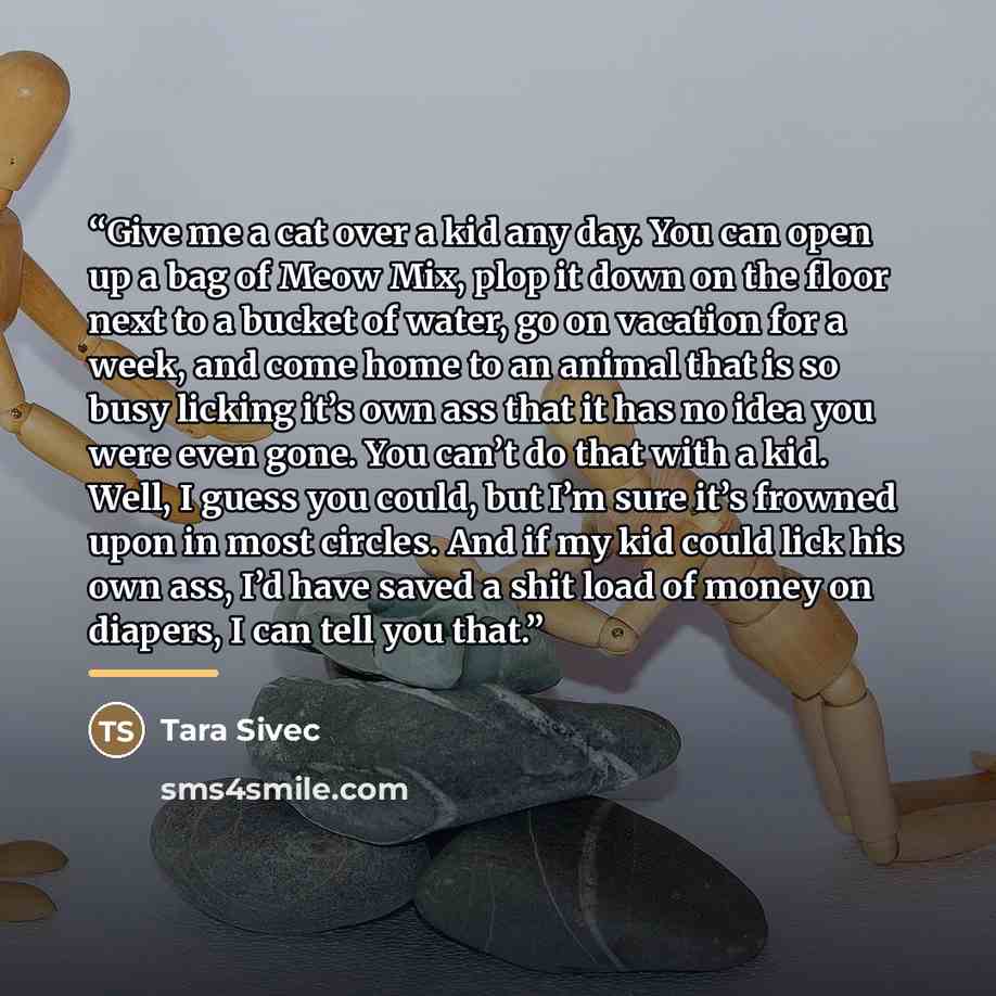 “Give me a cat over a kid any day. You can open up a bag of Meow Mix, plop it down on the floor next to a bucket of water, go on vacation for a week, and come home to an animal that is so busy licking it’s own ass that it has no idea you were even gone. You can’t do that with a kid. Well, I guess…” quote by Tara Sivec