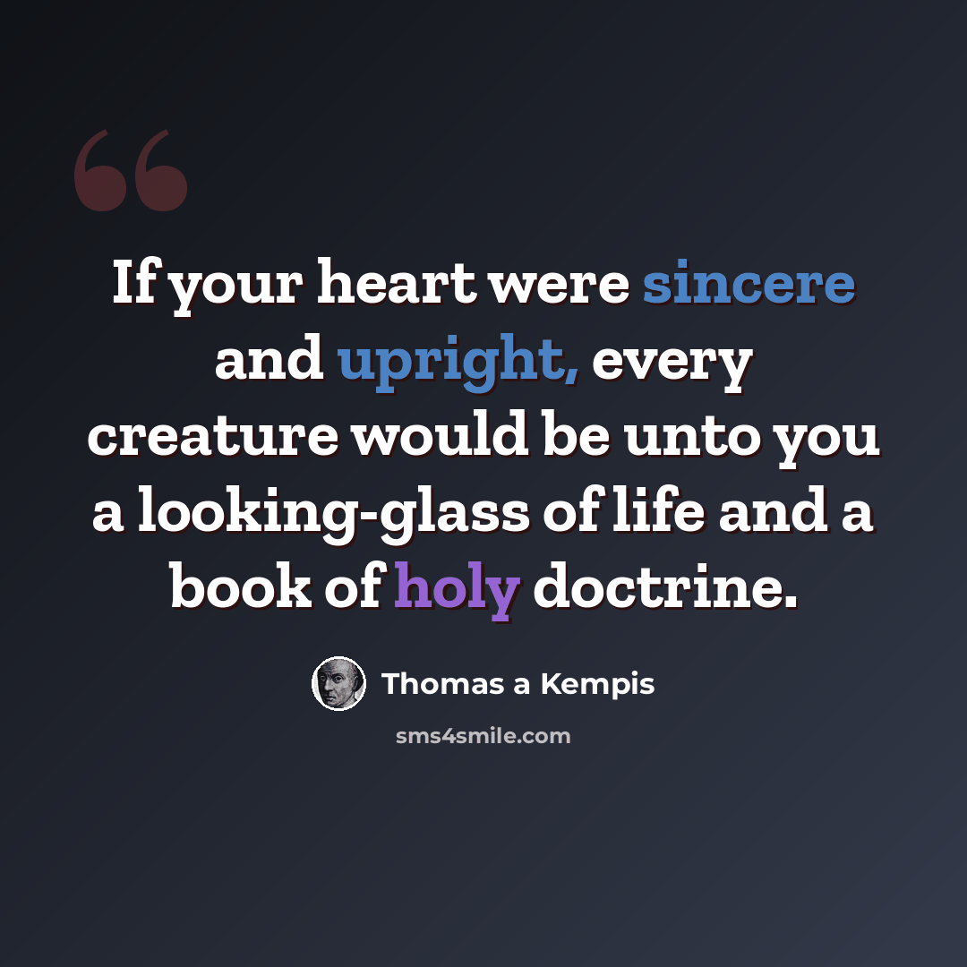 “If your heart were sincere and upright, every creature would be unto you a looking-glass of life and a book of holy doctrine.” quote by Thomas a Kempis