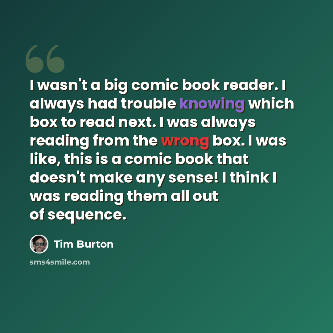 “I wasn't a big comic book reader. I always had trouble knowing which box to read next. I was always reading from the wrong box. I was like, this is a comic book that doesn't make any sense! I think I was reading them all out of sequence.” quote by Tim Burton