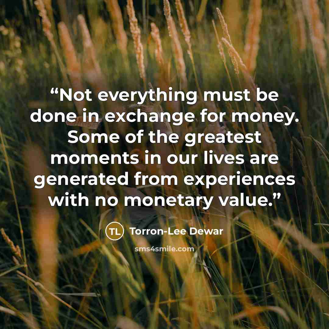 “Not everything must be done in exchange for money. Some of the greatest moments in our lives are generated from experiences with no monetary value.” quote by Torron-Lee Dewar