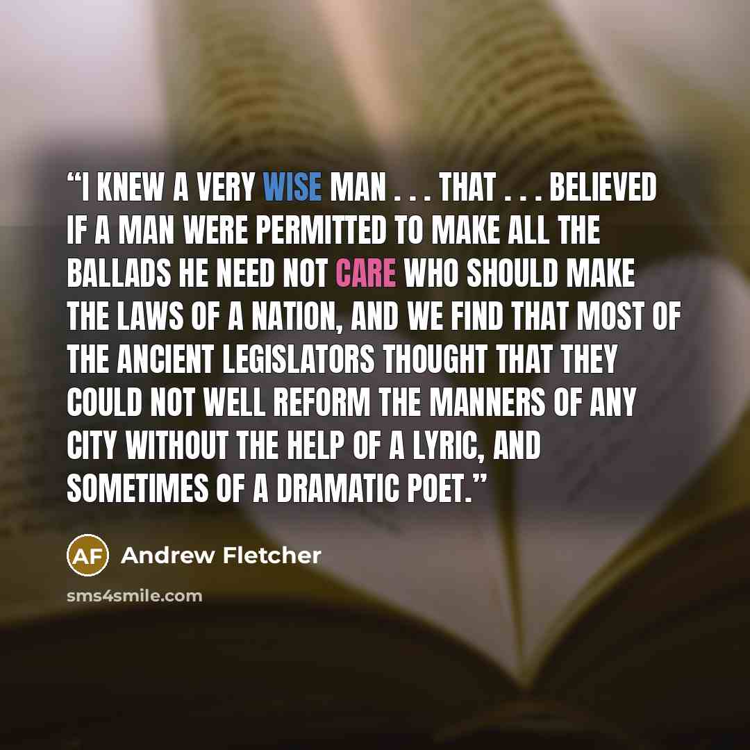 “I knew a very wise man . . . that . . . believed if a man were permitted to make all the ballads he need not care who should make the laws of a nation, and we find that most of the ancient legislators thought that they could not well reform the manners of any city without the help of a lyric, and…” quote by Andrew Fletcher