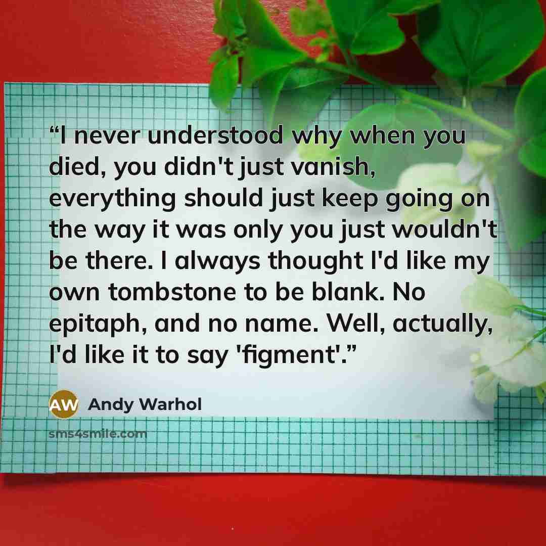 “I never understood why when you died, you didn't just vanish, everything should just keep going on the way it was only you just wouldn't be there. I always thought I'd like my own tombstone to be blank. No epitaph, and no name. Well, actually, I'd like it to say 'figment'.” quote by Andy Warhol
