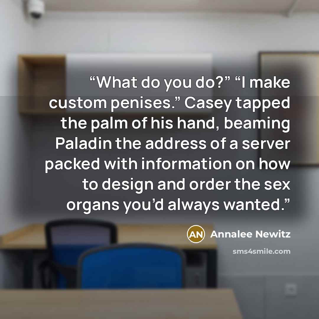 “What do you do?” “I make custom penises.” Casey tapped the palm of his hand, beaming Paladin the address of a server packed with information on how to design and order the sex organs you’d always wanted.” quote by Annalee Newitz