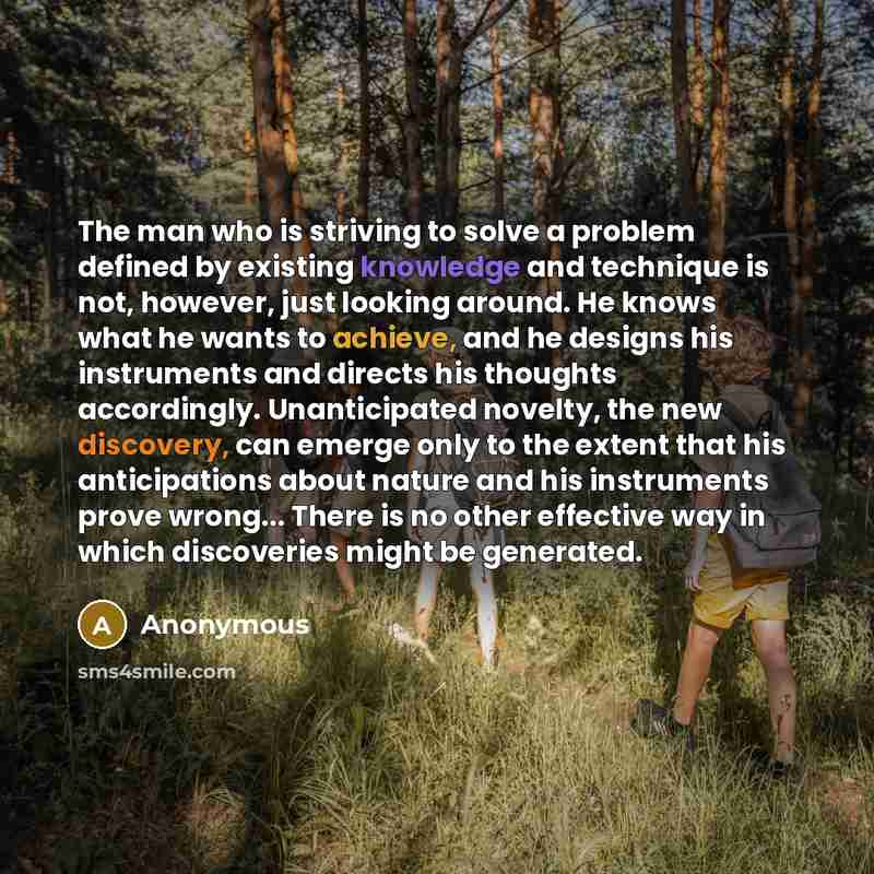 “The man who is striving to solve a problem defined by existing knowledge and technique is not, however, just looking around. He knows what he wants to achieve, and he designs his instruments and directs his thoughts accordingly. Unanticipated novelty, the new discovery, can emerge only to the…” quote by Anonymous
