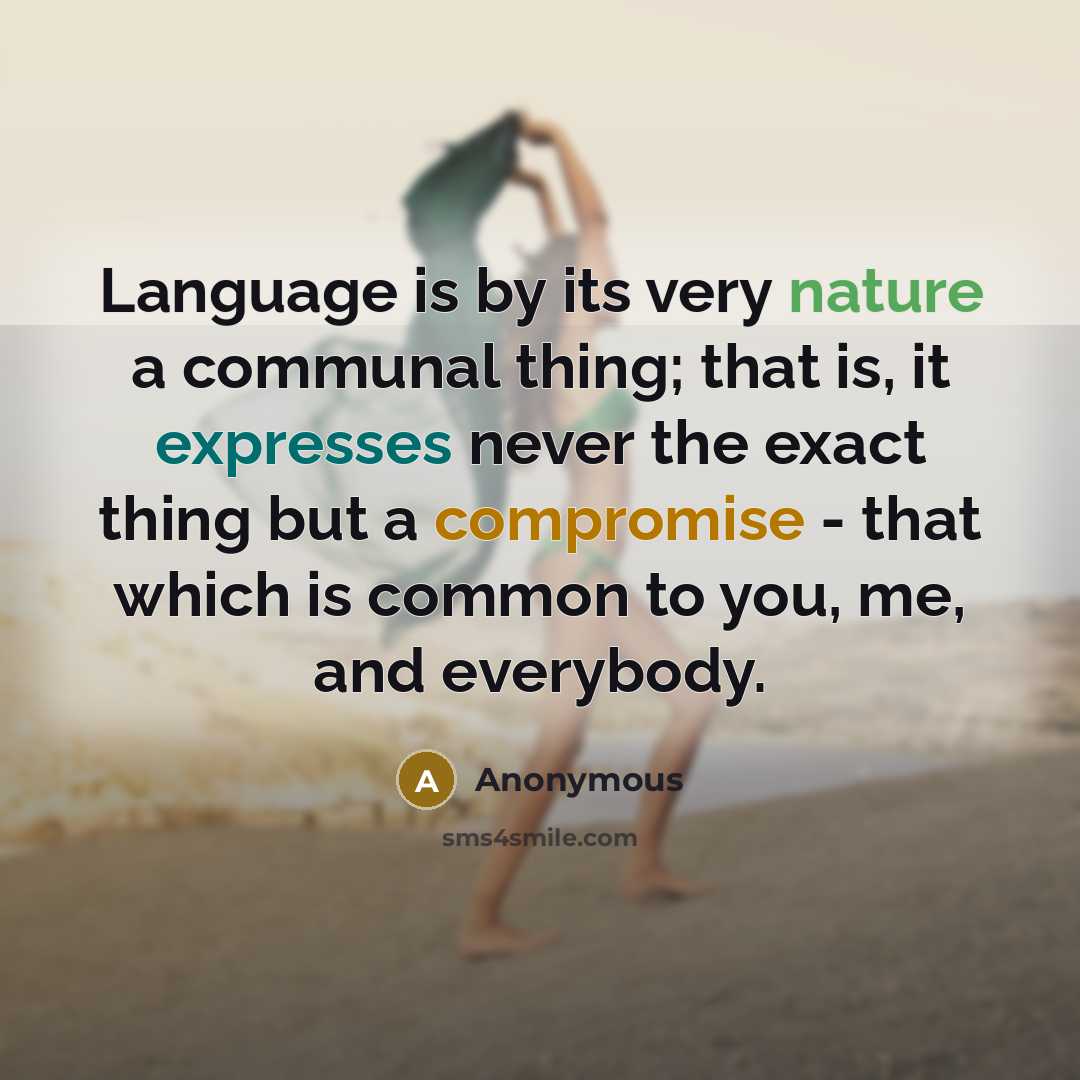 “Language is by its very nature a communal thing; that is, it expresses never the exact thing but a compromise - that which is common to you, me, and everybody.” quote by Anonymous