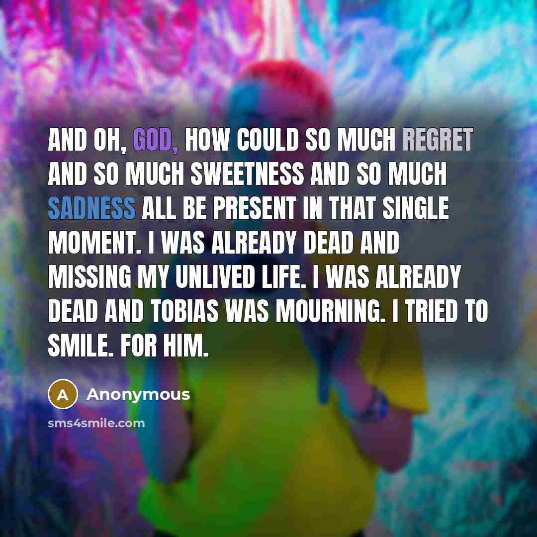 “And oh, god, how could so much regret and so much sweetness and so much sadness all be present in that single moment. I was already dead and missing my unlived life. I was already dead and Tobias was mourning. I tried to smile. For him.” quote by Anonymous