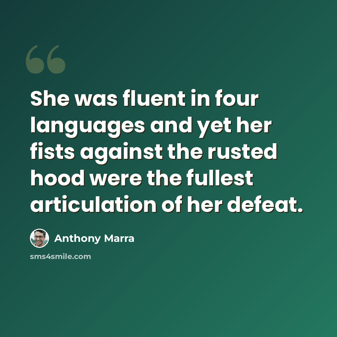 “She was fluent in four languages and yet her fists against the rusted hood were the fullest articulation of her defeat.” quote by Anthony Marra