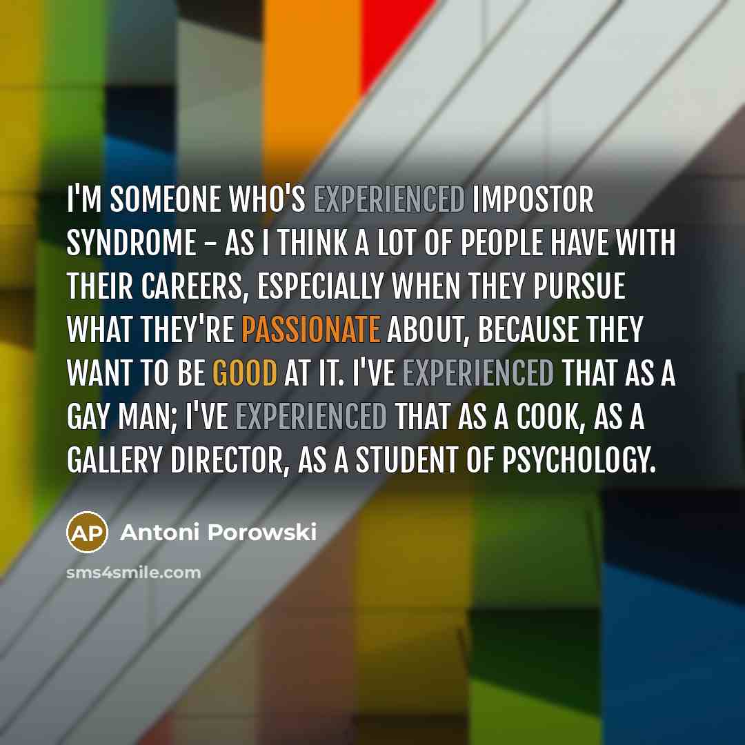 “I'm someone who's experienced impostor syndrome - as I think a lot of people have with their careers, especially when they pursue what they're passionate about, because they want to be good at it. I've experienced that as a gay man; I've experienced that as a cook, as a gallery director, as a…” quote by Antoni Porowski