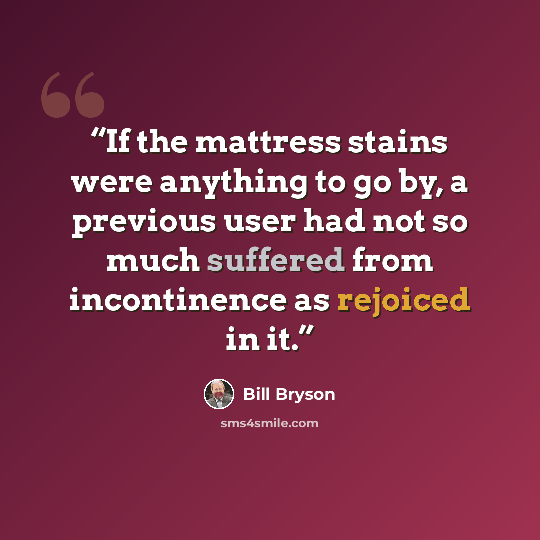 “If the mattress stains were anything to go by, a previous user had not so much suffered from incontinence as rejoiced in it.” quote by Bill Bryson