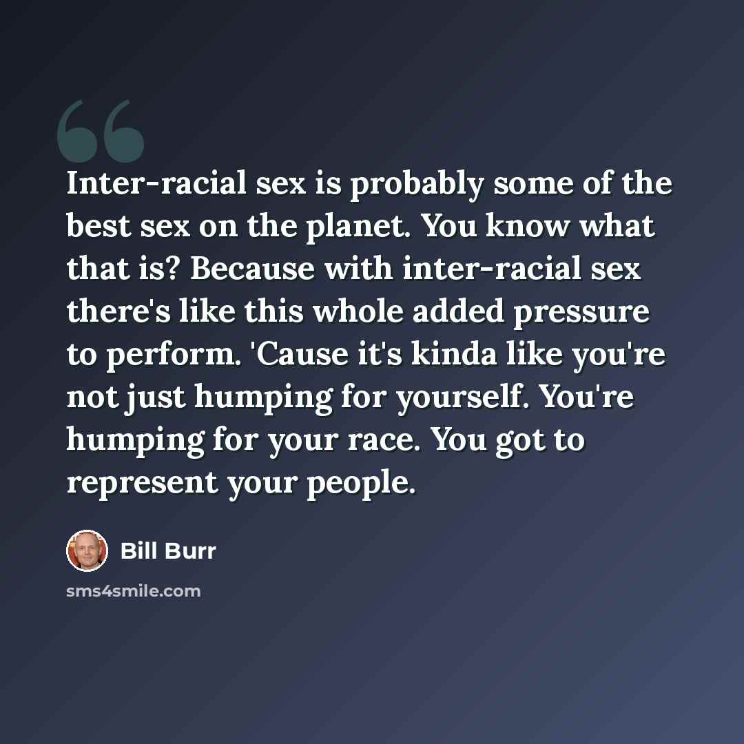 “Inter-racial sex is probably some of the best sex on the planet. You know what that is? Because with inter-racial sex there's like this whole added pressure to perform. 'Cause it's kinda like you're not just humping for yourself. You're humping for your race. You got to represent your people.” quote by Bill Burr