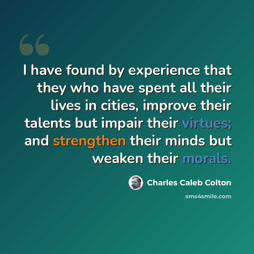 “I have found by experience that they who have spent all their lives in cities, improve their talents but impair their virtues; and strengthen their minds but weaken their morals.” quote by Charles Caleb Colton