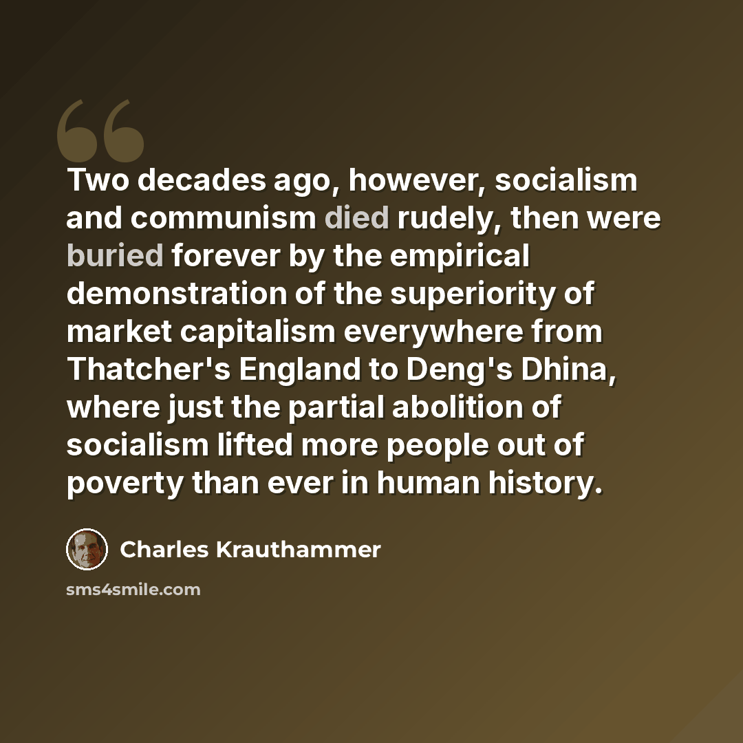 “Two decades ago, however, socialism and communism died rudely, then were buried forever by the empirical demonstration of the superiority of market capitalism everywhere from Thatcher's England to Deng's Dhina, where just the partial abolition of socialism lifted more people out of poverty than…” quote by Charles Krauthammer
