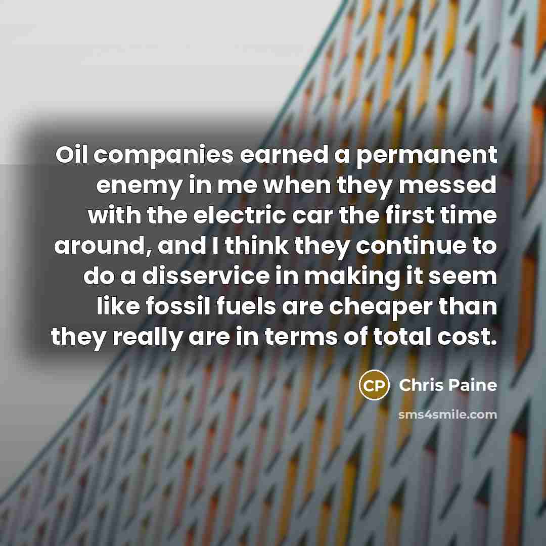 “Oil companies earned a permanent enemy in me when they messed with the electric car the first time around, and I think they continue to do a disservice in making it seem like fossil fuels are cheaper than they really are in terms of total cost.” quote by Chris Paine