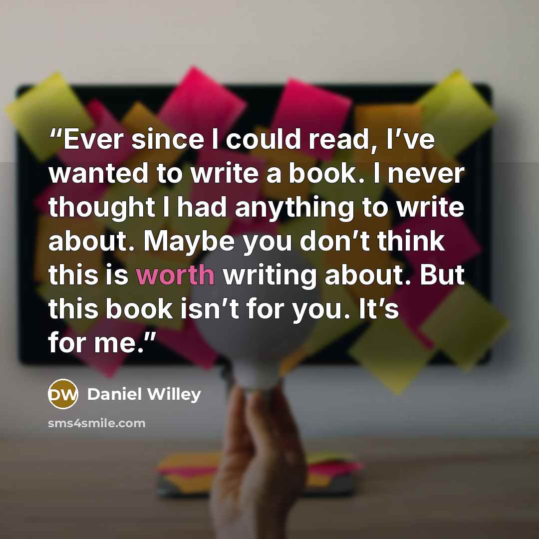 “Ever since I could read, I’ve wanted to write a book. I never thought I had anything to write about. Maybe you don’t think this is worth writing about. But this book isn’t for you. It’s for me.” quote by Daniel Willey
