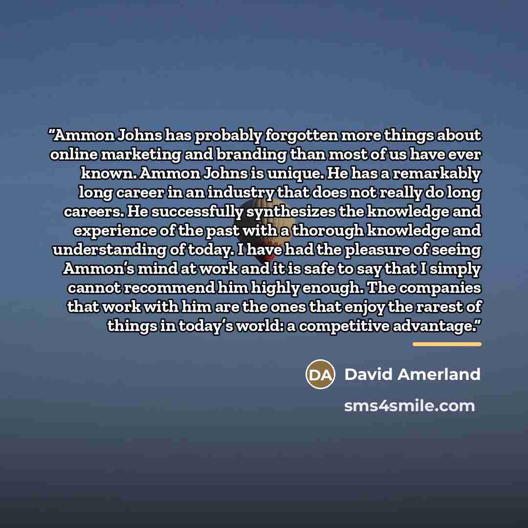 “Ammon Johns has probably forgotten more things about online marketing and branding than most of us have ever known. Ammon Johns is unique. He has a remarkably long career in an industry that does not really do long careers. He successfully synthesizes the knowledge and experience of the past with…” quote by David Amerland