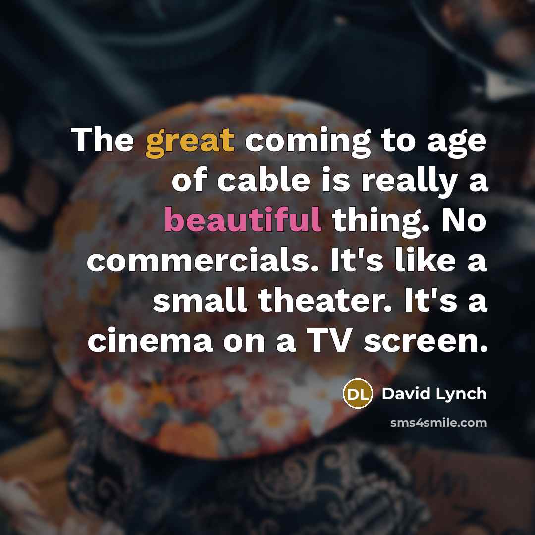 “The great coming to age of cable is really a beautiful thing. No commercials. It's like a small theater. It's a cinema on a TV screen.” quote by David Lynch