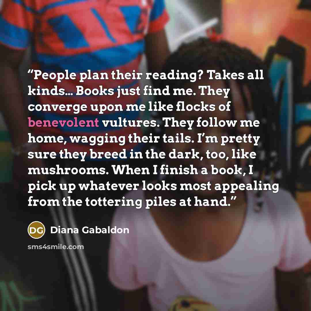 “People plan their reading? Takes all kinds… Books just find me. They converge upon me like flocks of benevolent vultures. They follow me home, wagging their tails. I’m pretty sure they breed in the dark, too, like mushrooms. When I finish a book, I pick up whatever looks most appealing from the…” quote by Diana Gabaldon