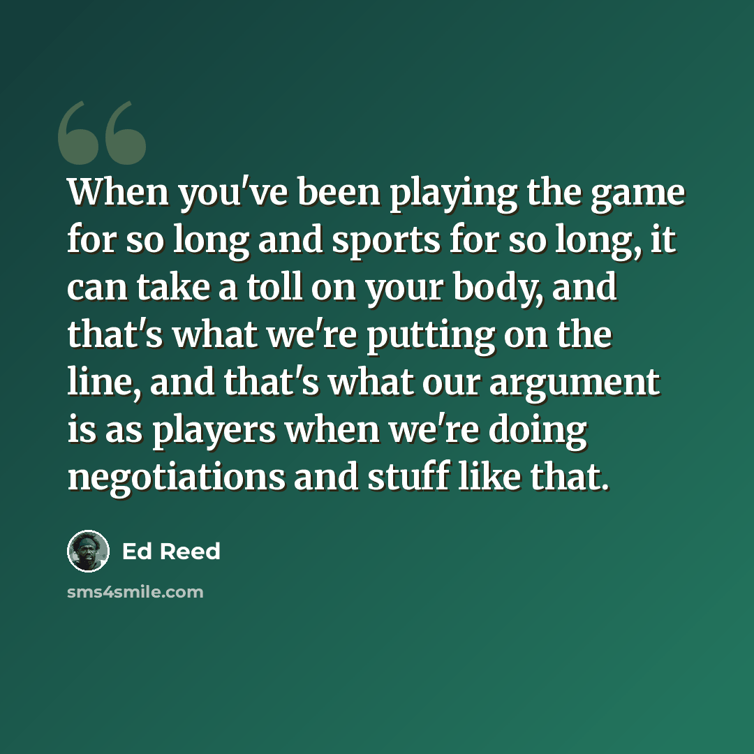 “When you've been playing the game for so long and sports for so long, it can take a toll on your body, and that's what we're putting on the line, and that's what our argument is as players when we're doing negotiations and stuff like that.” quote by Ed Reed