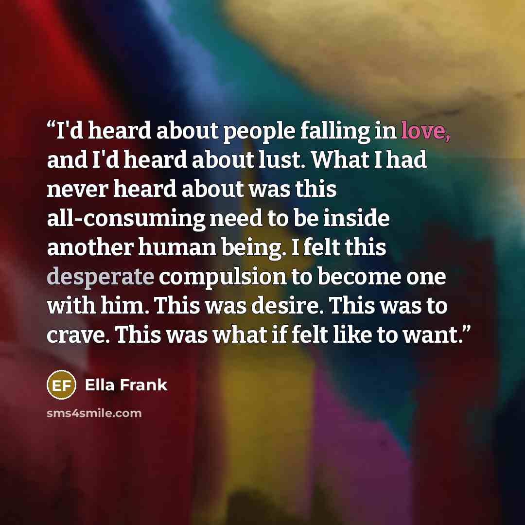 “I'd heard about people falling in love, and I'd heard about lust. What I had never heard about was this all-consuming need to be inside another human being. I felt this desperate compulsion to become one with him. This was desire. This was to crave. This was what if felt like to want.” quote by Ella Frank