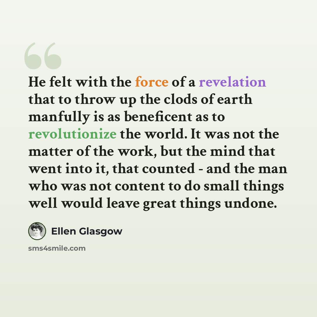 “He felt with the force of a revelation that to throw up the clods of earth manfully is as beneficent as to revolutionize the world. It was not the matter of the work, but the mind that went into it, that counted - and the man who was not content to do small things well would leave great things…” quote by Ellen Glasgow