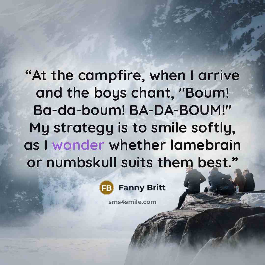 “At the campfire, when I arrive and the boys chant, "Boum! Ba-da-boum! BA-DA-BOUM!" My strategy is to smile softly, as I wonder whether lamebrain or numbskull suits them best.” quote by Fanny Britt