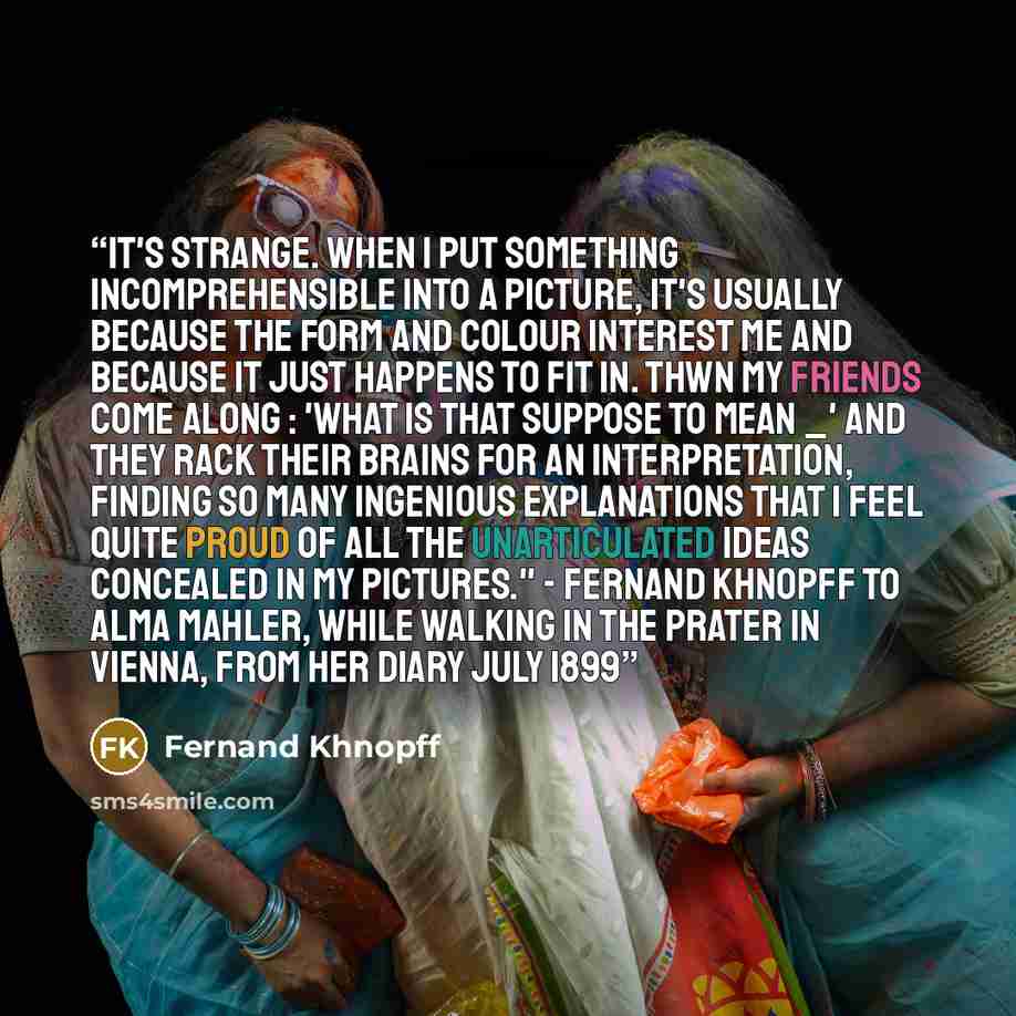 “It's strange. When I put something incomprehensible into a picture, it's usually because the form and colour interest me and because it just happens to fit in. Thwn my friends come along : 'What is that suppose to mean _' And they rack their brains for an interpretation, finding so many ingenious…” quote by Fernand Khnopff