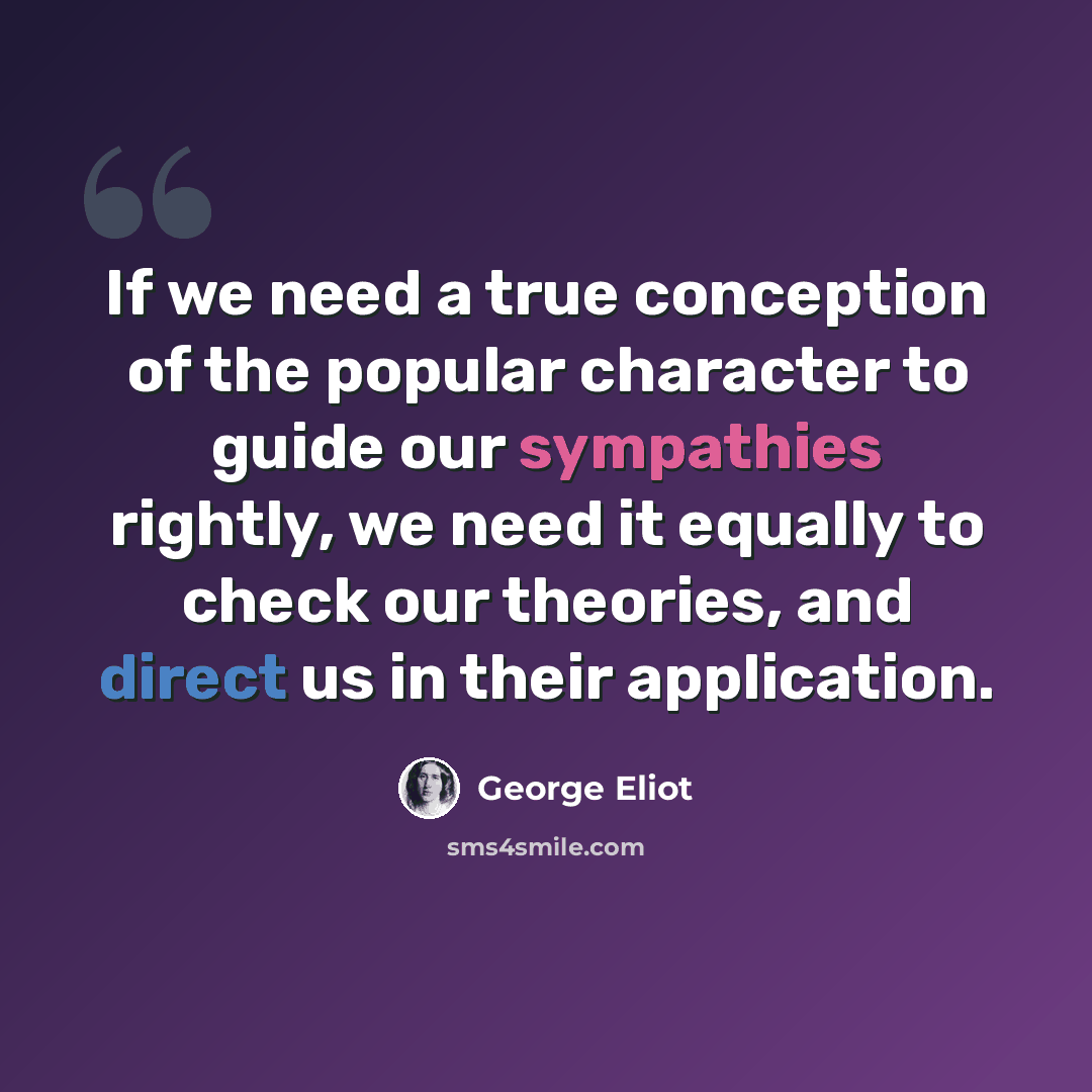 “If we need a true conception of the popular character to guide our sympathies rightly, we need it equally to check our theories, and direct us in their application.” quote by George Eliot