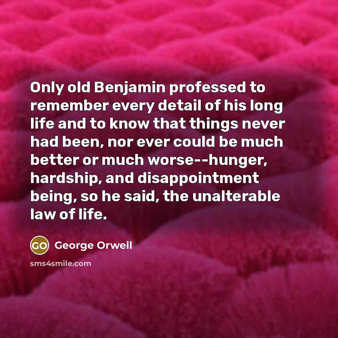 “Only old Benjamin professed to remember every detail of his long life and to know that things never had been, nor ever could be much better or much worse--hunger, hardship, and disappointment being, so he said, the unalterable law of life.” quote by George Orwell