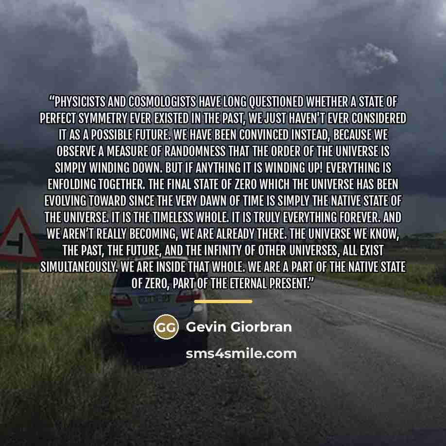 “Physicists and cosmologists have long questioned whether a state of perfect symmetry ever existed in the past, we just haven't ever considered it as a possible future. We have been convinced instead, because we observe a measure of randomness that the order of the universe is simply winding down…” quote by Gevin Giorbran
