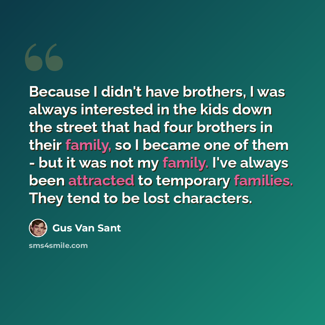 “Because I didn't have brothers, I was always interested in the kids down the street that had four brothers in their family, so I became one of them - but it was not my family. I've always been attracted to temporary families. They tend to be lost characters.” quote by Gus Van Sant